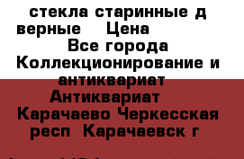 стекла старинные д верные. › Цена ­ 16 000 - Все города Коллекционирование и антиквариат » Антиквариат   . Карачаево-Черкесская респ.,Карачаевск г.